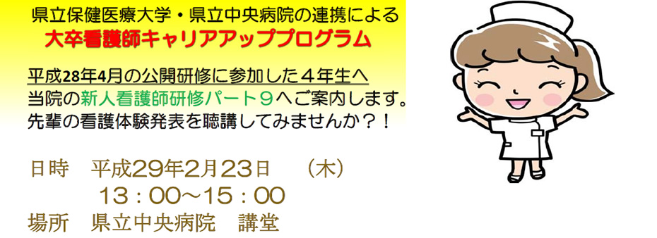 県立保健医療大学・県立中央病院の連携による大卒看護師キャリアアッププログラム | 平成28年4月の公開研修に参加した4年生へ当院の新人看護師研修パート9へご案内します。先輩の看護体験発表を聴講してみませんか?! | 日時 平成29年2月23日 (木) 13:00~15:00 場所 県立中央病院 講堂