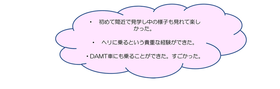 ・ 初めて間近で見学し中の様子も見れて楽しかった。・ヘリに乗るという貴重な経験ができた。・DAMT車にも乗ることができた。すごかった。