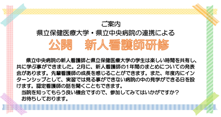 ご案内 県立保健医療大学・県立中央病院の連携による公開 新人看護師研修 県立中央病院の新人看護師と県立保健医療大学の学生は楽しい時間を共有し、共に学ぶ事ができました。2月に、新人看護師の1年間のまとめについての発表会があります。先輩看護師の成長を感じることができます。また、年度内にインターンシップとして、実習では見る事ができない病院の中の見学ができる日を設けます。認定看護師の話を聞くこともできます。当院を知ってもらう良い機会ですので、参加してみてはいかがですか?お待ちしております。