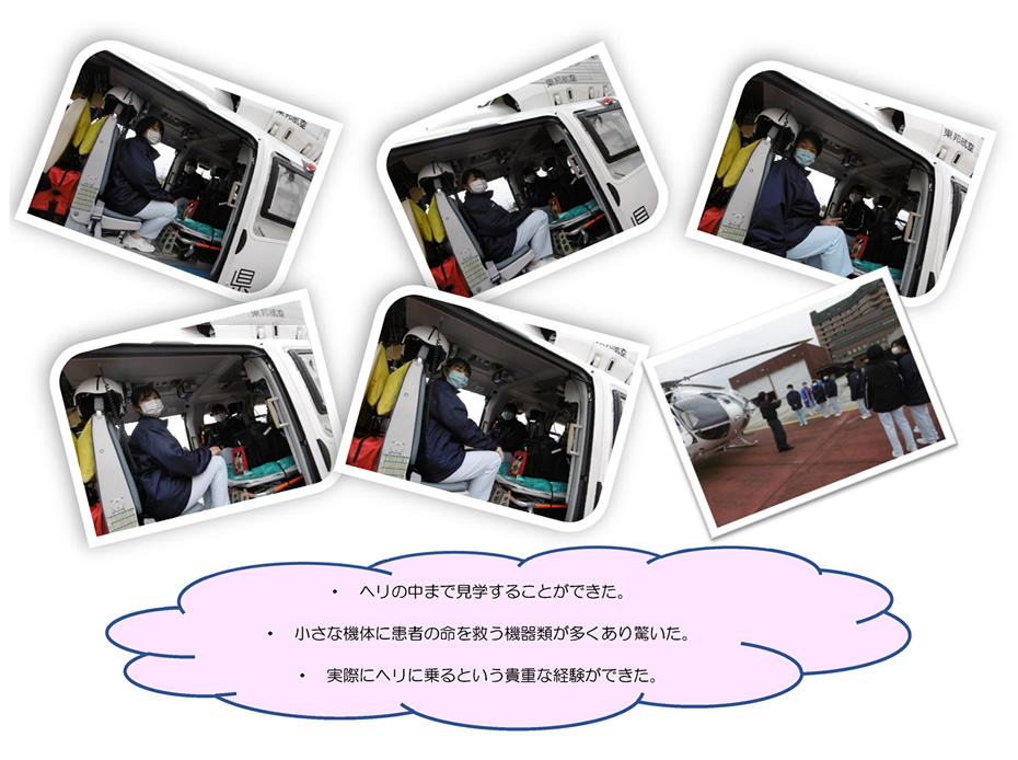 ・ ヘリの中まで見学することができた。・ 小さな機体に患者の命を救う機器類が多くあり驚いた。・ 実際にヘリに乗るという貴重な経験ができた。